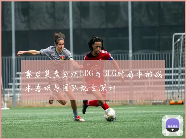 赛后复盘分析EDG与BLG对局中的战术意识与团队配合探讨