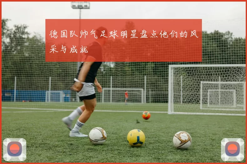 德国队帅气足球明星盘点他们的风采与成就