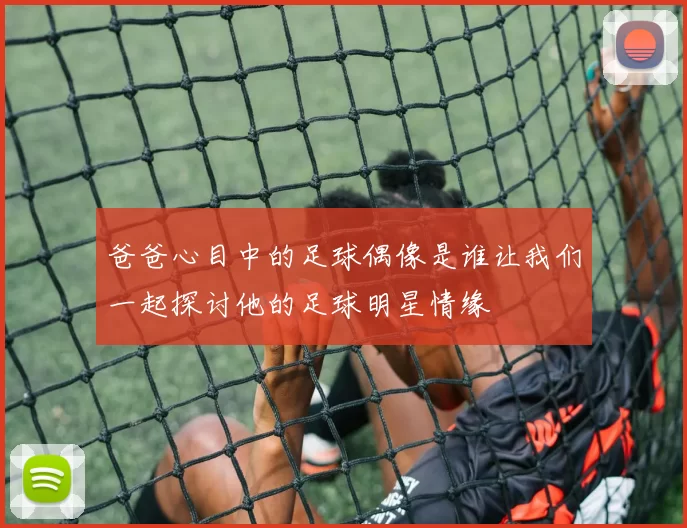 爸爸心目中的足球偶像是谁让我们一起探讨他的足球明星情缘