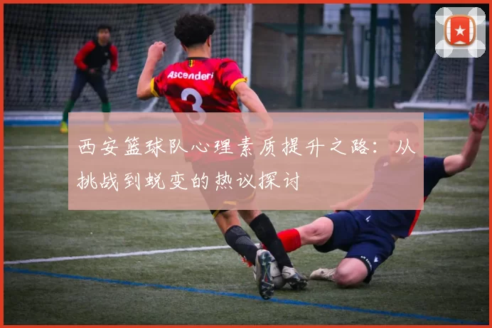 西安篮球队心理素质提升之路：从挑战到蜕变的热议探讨