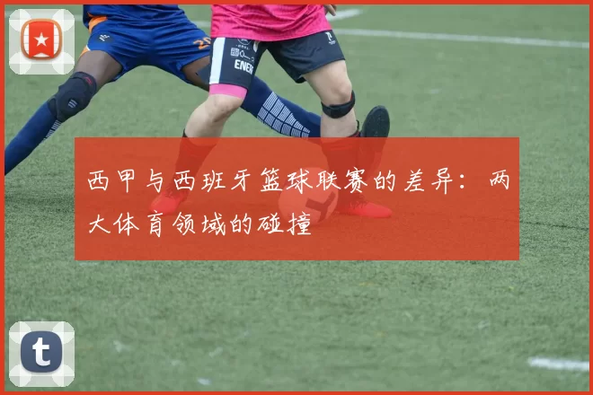 西甲与西班牙篮球联赛的差异：两大体育领域的碰撞