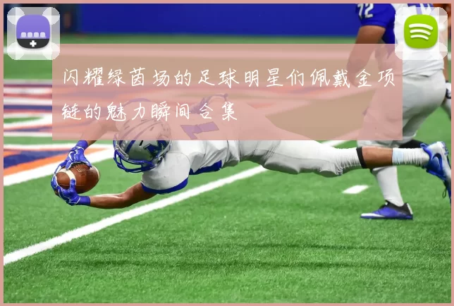 闪耀绿茵场的足球明星们佩戴金项链的魅力瞬间合集