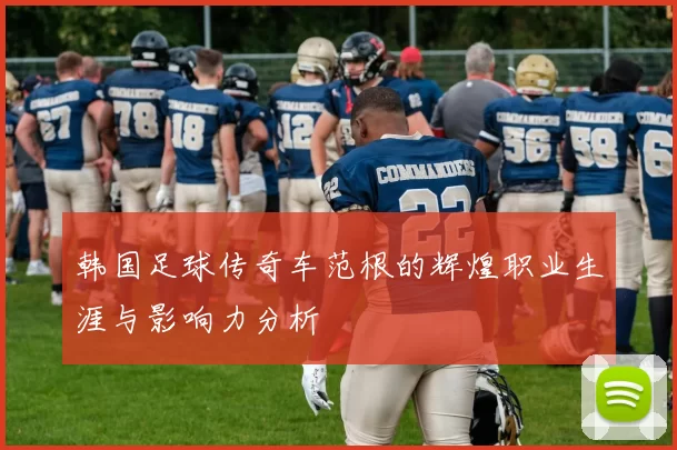 韩国足球传奇车范根的辉煌职业生涯与影响力分析