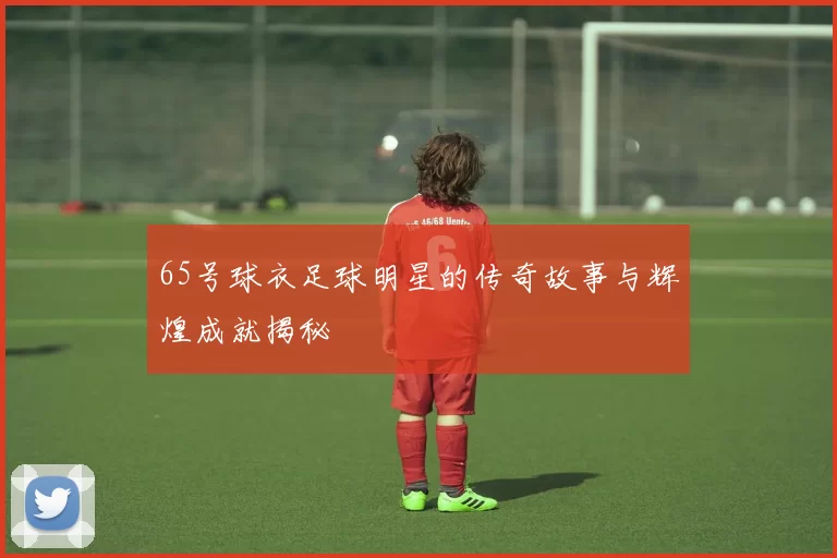 65号球衣足球明星的传奇故事与辉煌成就揭秘
