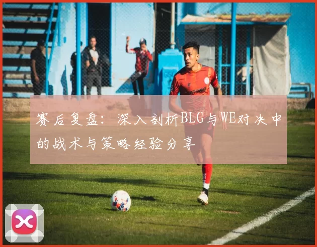 赛后复盘：深入剖析BLG与WE对决中的战术与策略经验分享