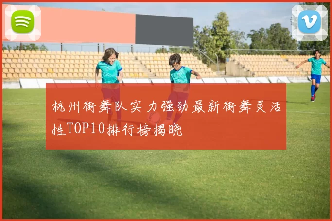 杭州街舞队实力强劲最新街舞灵活性TOP10排行榜揭晓