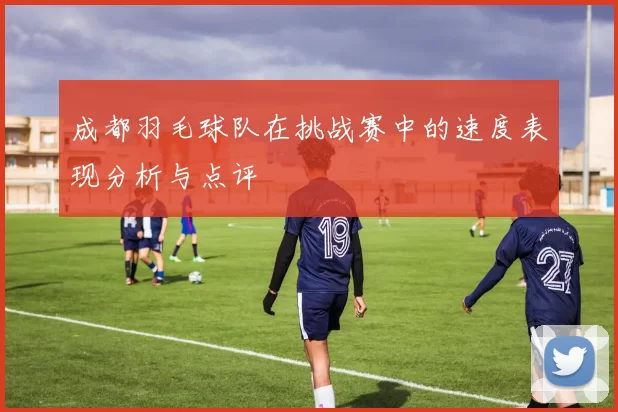 成都羽毛球队在挑战赛中的速度表现分析与点评