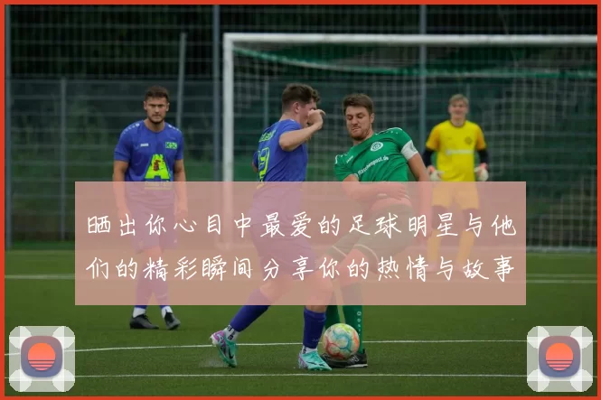 晒出你心目中最爱的足球明星与他们的精彩瞬间分享你的热情与故事