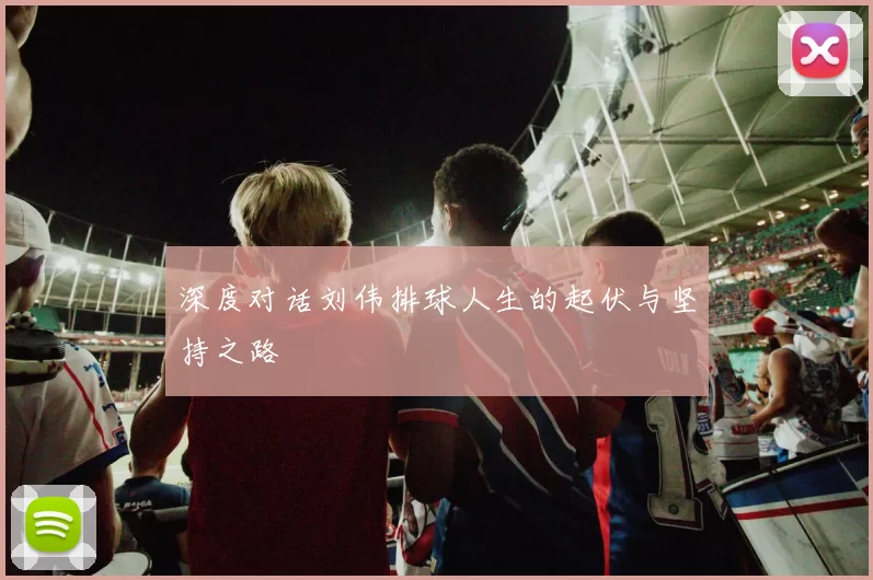 深度对话刘伟排球人生的起伏与坚持之路