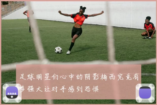 足球明星们心中的阴影梅西究竟有多强大让对手感到恐惧