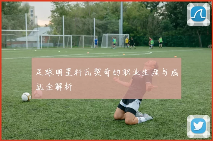 足球明星科瓦契奇的职业生涯与成就全解析