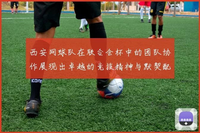 西安网球队在联合会杯中的团队协作展现出卓越的竞技精神与默契配合