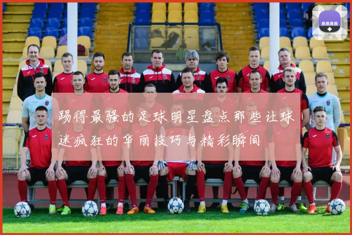 踢得最骚的足球明星盘点那些让球迷疯狂的华丽技巧与精彩瞬间