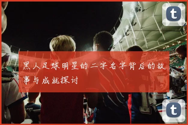 黑人足球明星的二字名字背后的故事与成就探讨