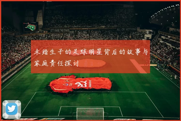 未婚生子的足球明星背后的故事与家庭责任探讨
