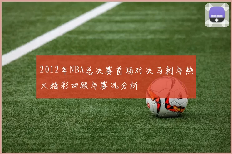 2012年NBA总决赛首场对决马刺与热火精彩回顾与赛况分析