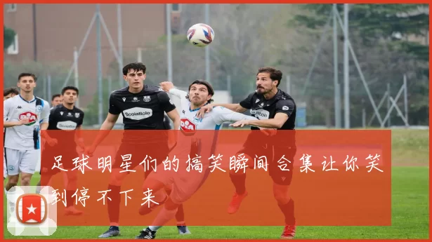 足球明星们的搞笑瞬间合集让你笑到停不下来