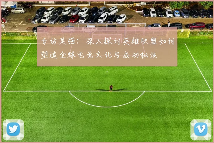 专访吴强：深入探讨英雄联盟如何塑造全球电竞文化与成功秘诀