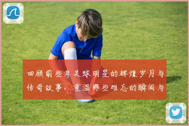 回顾前些年足球明星的辉煌岁月与传奇故事，重温那些难忘的瞬间与经典对决