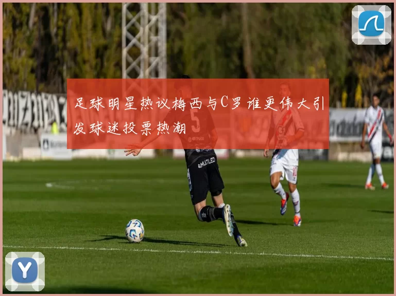 足球明星热议梅西与C罗谁更伟大引发球迷投票热潮