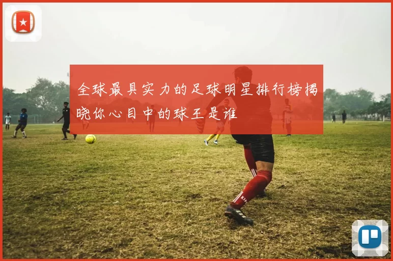 全球最具实力的足球明星排行榜揭晓你心目中的球王是谁