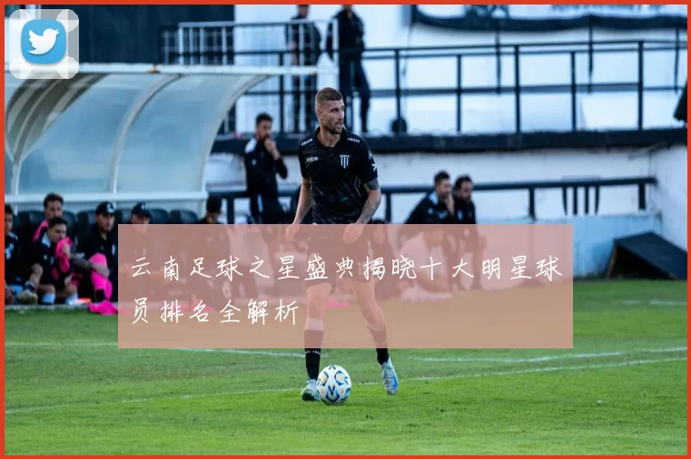 云南足球之星盛典揭晓十大明星球员排名全解析