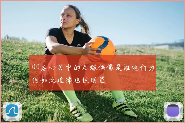 00后心目中的足球偶像是谁他们为何如此追捧这位明星