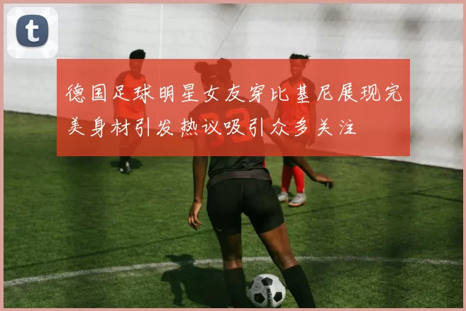 德国足球明星女友穿比基尼展现完美身材引发热议吸引众多关注