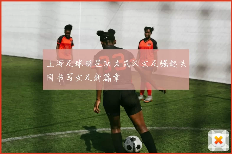 上海足球明星助力武汉女足崛起共同书写女足新篇章