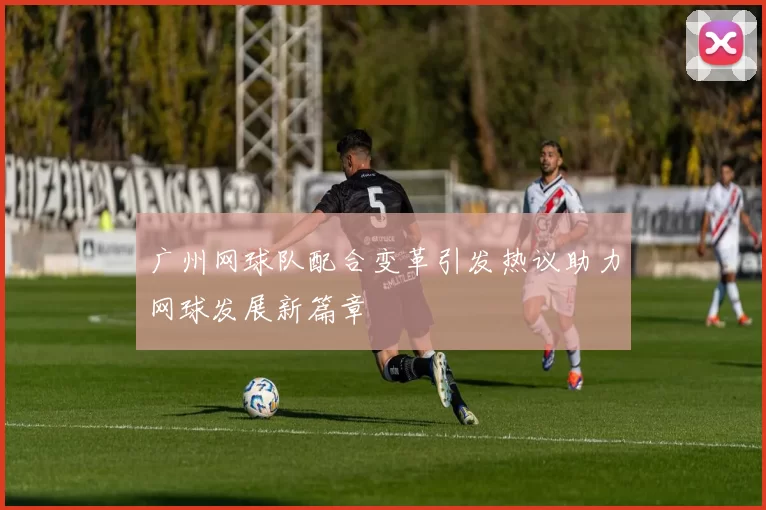 广州网球队配合变革引发热议助力网球发展新篇章