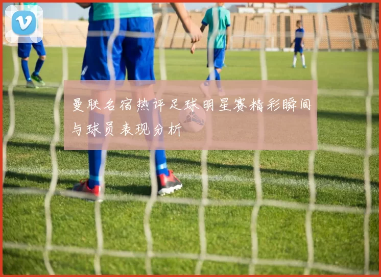 曼联名宿热评足球明星赛精彩瞬间与球员表现分析