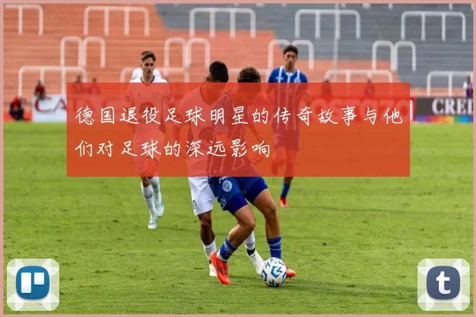 德国退役足球明星的传奇故事与他们对足球的深远影响