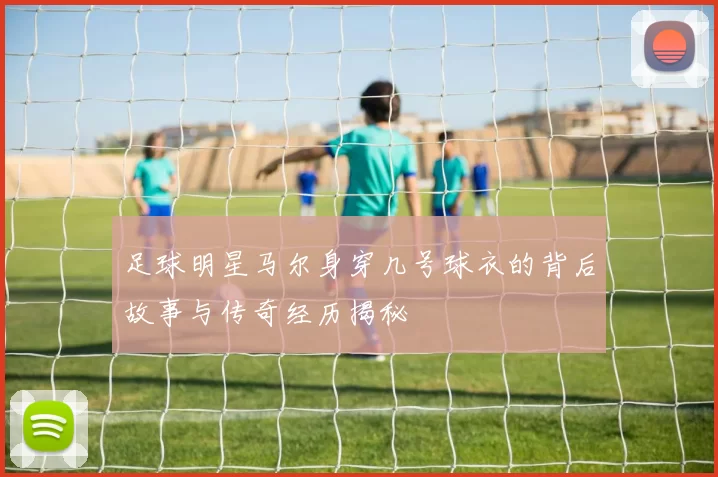 足球明星马尔身穿几号球衣的背后故事与传奇经历揭秘