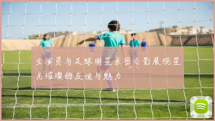 女演员与足球明星亲密合影展现星光璀璨的友谊与魅力