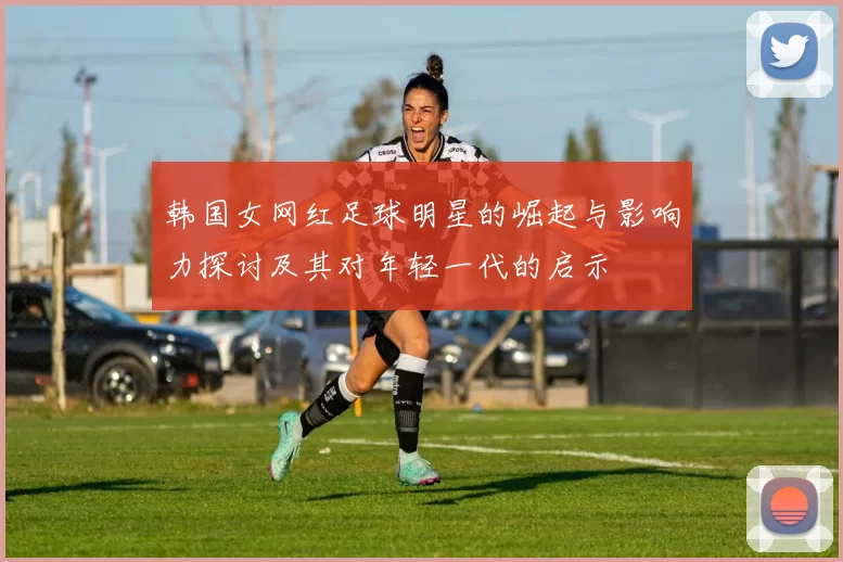 韩国女网红足球明星的崛起与影响力探讨及其对年轻一代的启示