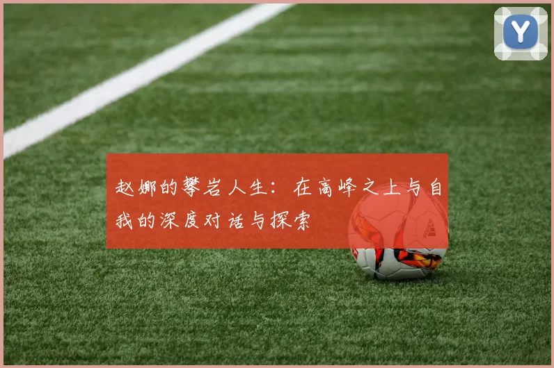 赵娜的攀岩人生：在高峰之上与自我的深度对话与探索