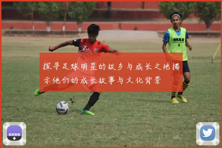 探寻足球明星的故乡与成长之地揭示他们的成长故事与文化背景