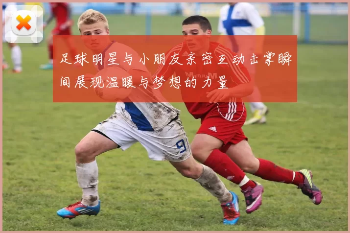足球明星与小朋友亲密互动击掌瞬间展现温暖与梦想的力量