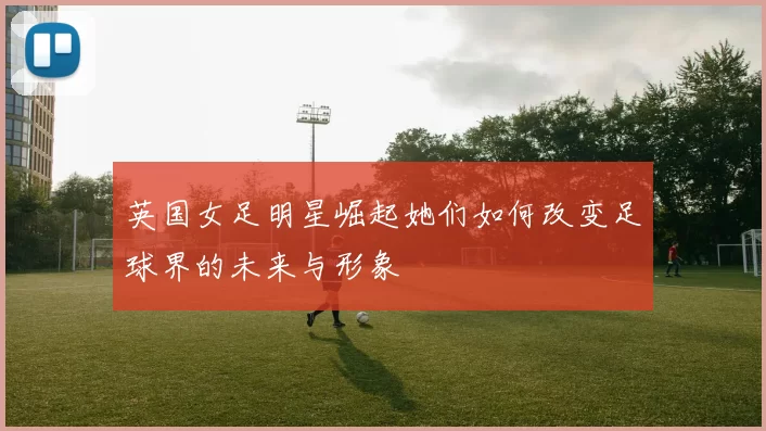 英国女足明星崛起她们如何改变足球界的未来与形象