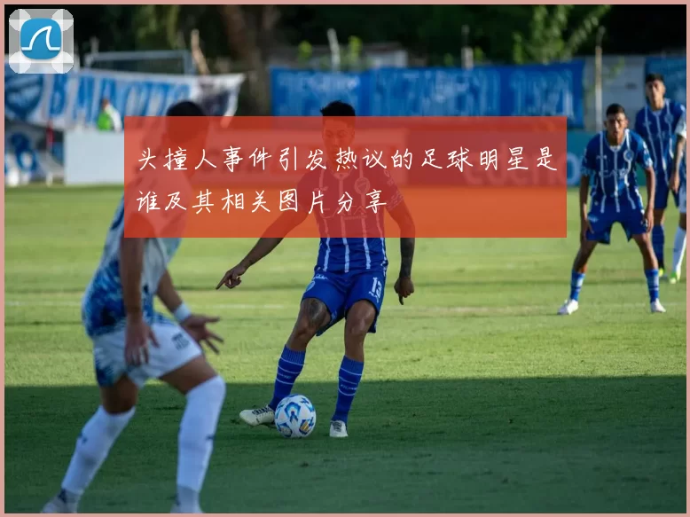 头撞人事件引发热议的足球明星是谁及其相关图片分享