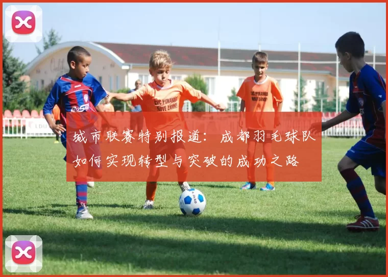 城市联赛特别报道：成都羽毛球队如何实现转型与突破的成功之路