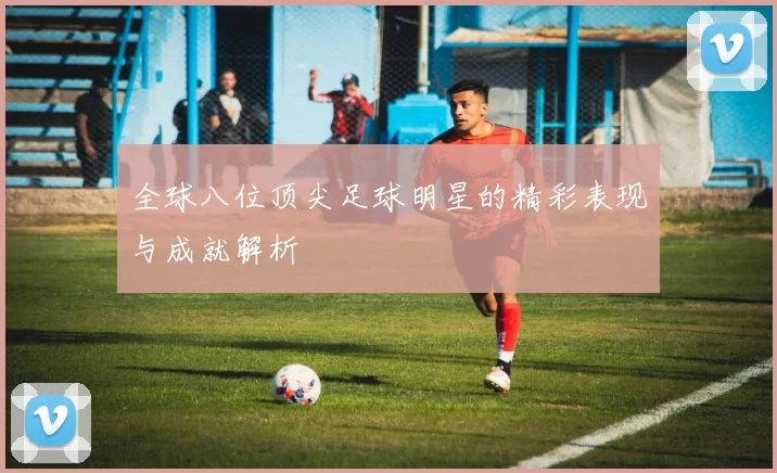 全球八位顶尖足球明星的精彩表现与成就解析