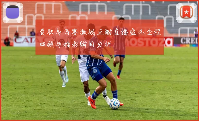 曼联与马赛激战正酣直播盛况全程回顾与精彩瞬间分析