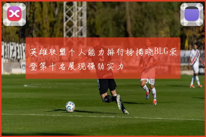 英雄联盟个人能力排行榜揭晓BLG荣登第十名展现强劲实力