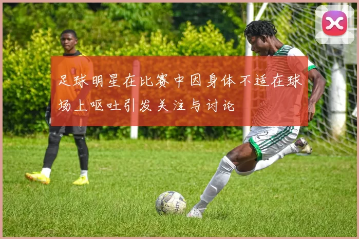 足球明星在比赛中因身体不适在球场上呕吐引发关注与讨论
