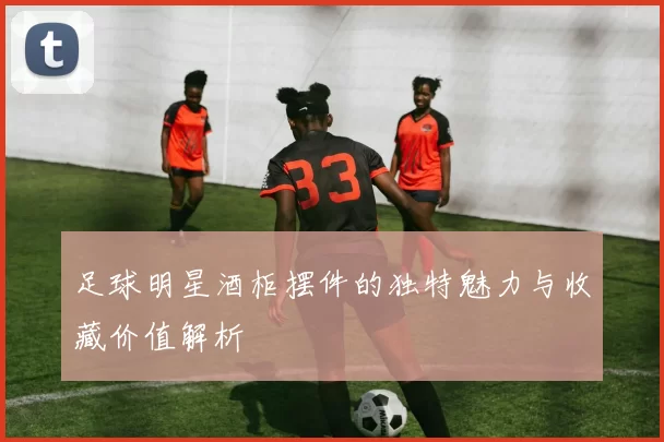足球明星酒柜摆件的独特魅力与收藏价值解析