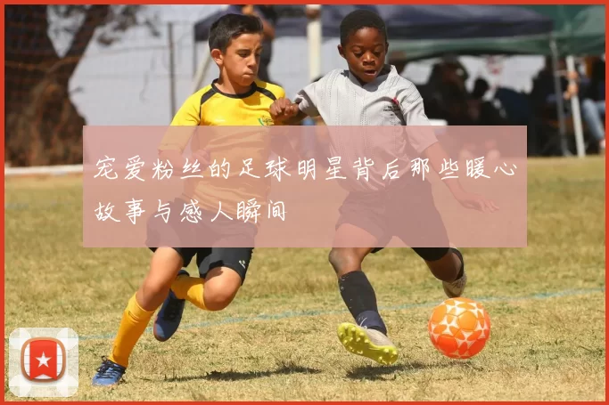 宠爱粉丝的足球明星背后那些暖心故事与感人瞬间