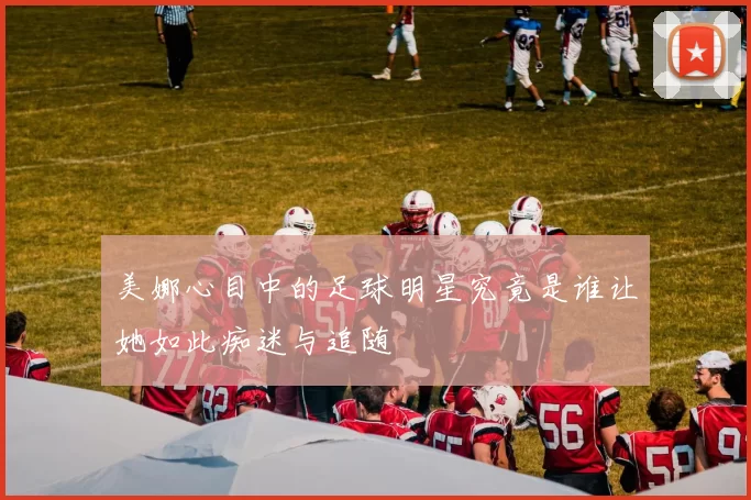 美娜心目中的足球明星究竟是谁让她如此痴迷与追随
