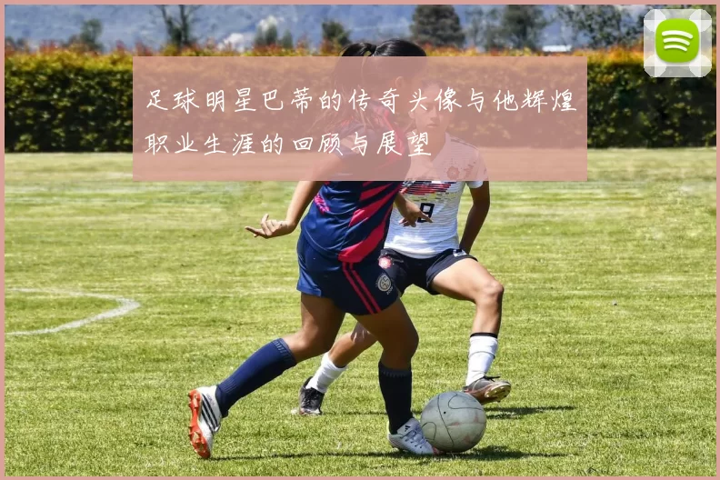 足球明星巴蒂的传奇头像与他辉煌职业生涯的回顾与展望