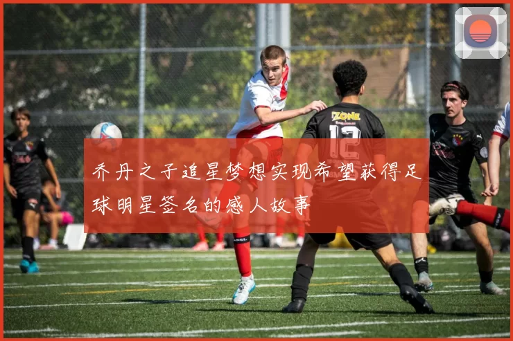 乔丹之子追星梦想实现希望获得足球明星签名的感人故事